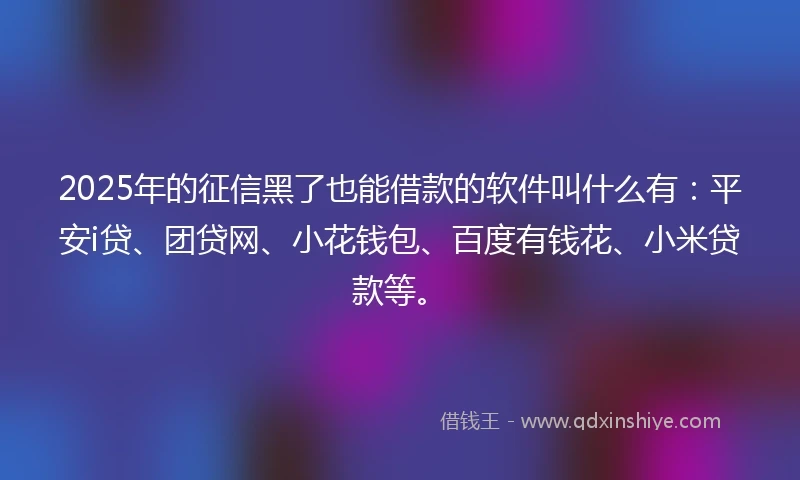 2025年的征信黑了也能借款的软件叫什么有：平安i贷、团贷网、小花钱包、百度有钱花、小米贷款等。