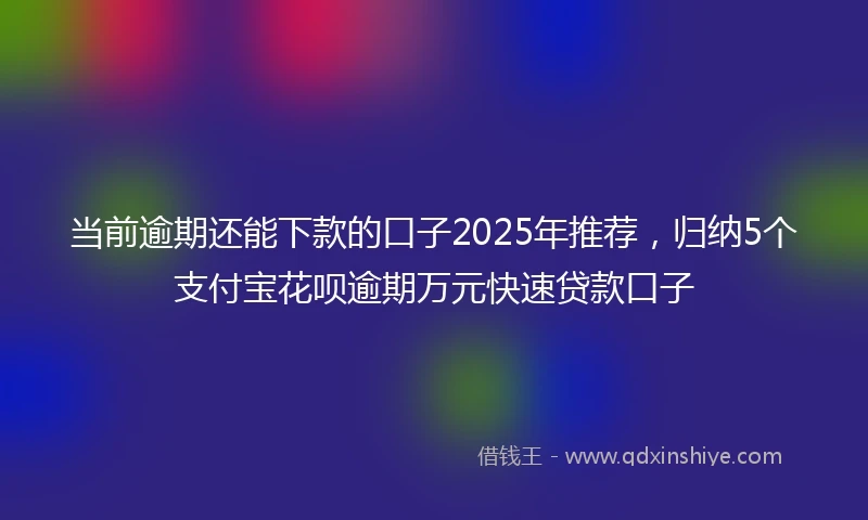 当前逾期还能下款的口子2025年推荐，归纳5个支付宝花呗逾期万元快速贷款口子