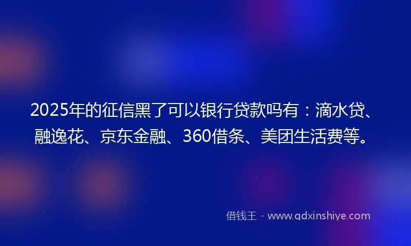 2025年的征信黑了可以银行贷款吗有：滴水贷、融逸花、京东金融、360借条、美团生活费等。