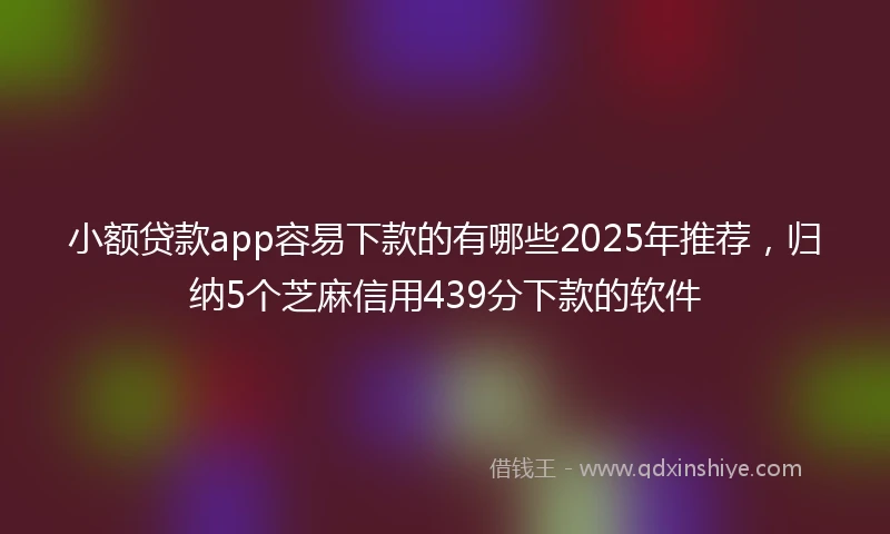 小额贷款app容易下款的有哪些2025年推荐，归纳5个芝麻信用439分下款的软件