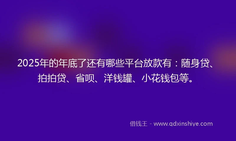 2025年的年底了还有哪些平台放款有：随身贷、拍拍贷、省呗、洋钱罐、小花钱包等。