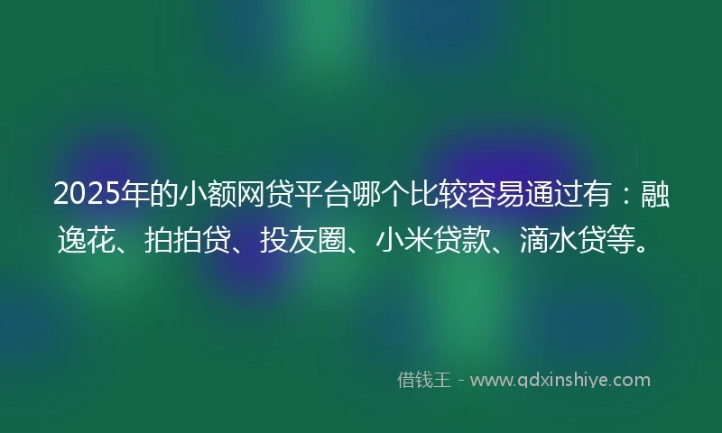 2025年的小额网贷平台哪个比较容易通过有：融逸花、拍拍贷、投友圈、小米贷款、滴水贷等。