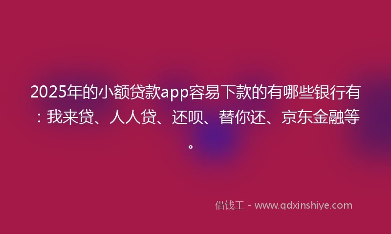 2025年的小额贷款app容易下款的有哪些银行有：我来贷、人人贷、还呗、替你还、京东金融等。