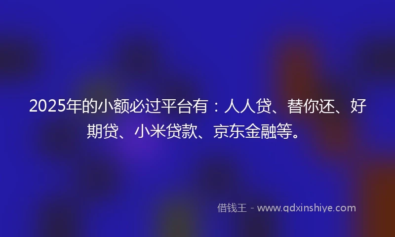 2025年的小额必过平台有:人人贷、替你还、好期贷、小米贷款、京东金融等。