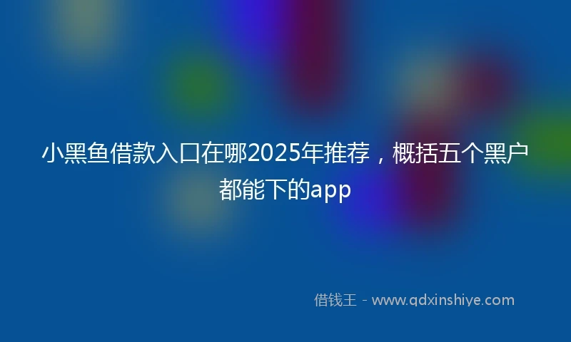 小黑鱼借款入口在哪2025年推荐，概括五个黑户都能下的app
