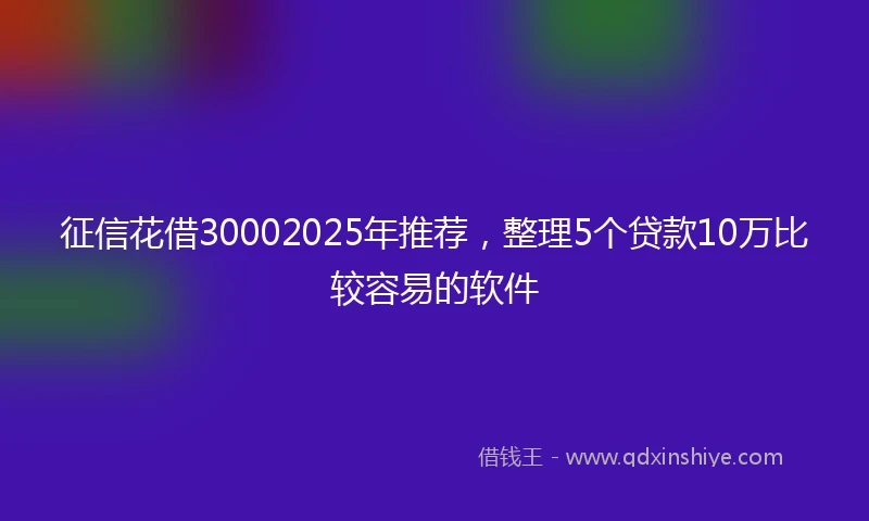 征信花借30002025年推荐，整理5个贷款10万比较容易的软件