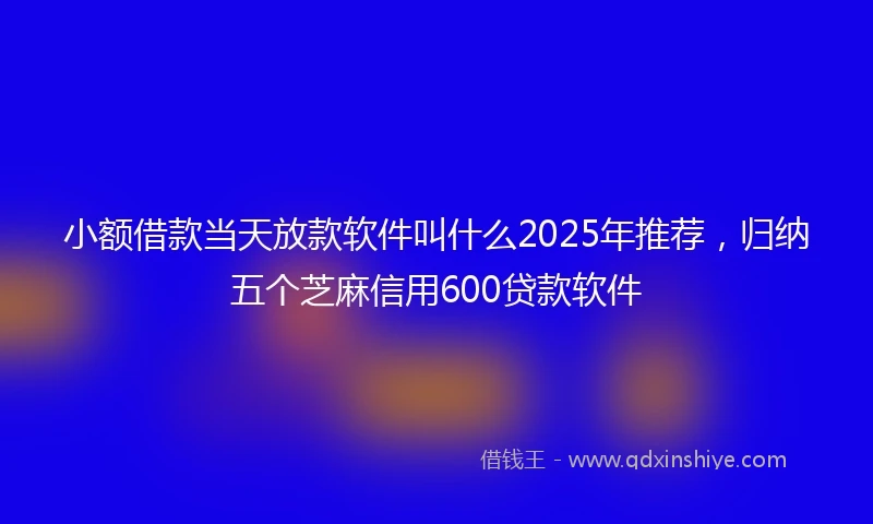 小额借款当天放款软件叫什么2025年推荐，归纳五个芝麻信用600贷款软件