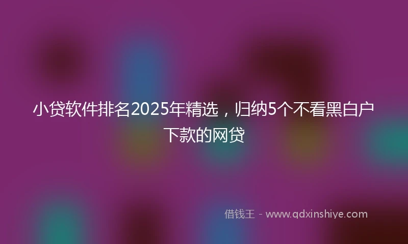 小贷软件排名2025年精选，归纳5个不看黑白户下款的网贷
