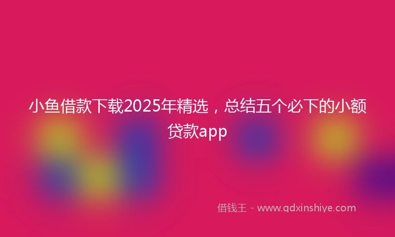 小鱼借款下载2025年精选，总结五个必下的小额贷款app