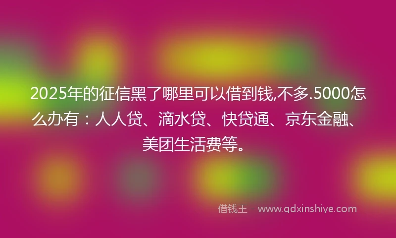 2025年的征信黑了哪里可以借到钱,不多.5000怎么办有：人人贷、滴水贷、快贷通、京东金融、美团生活费等。
