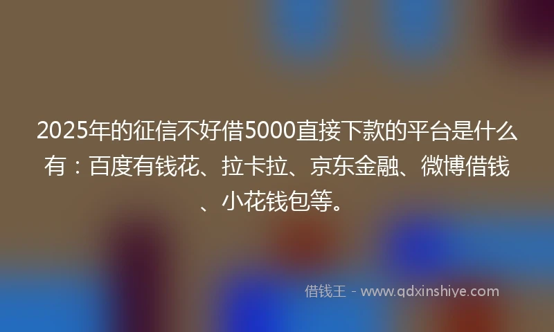 2025年的征信不好借5000直接下款的平台是什么有：百度有钱花、拉卡拉、京东金融、微博借钱、小花钱包等。