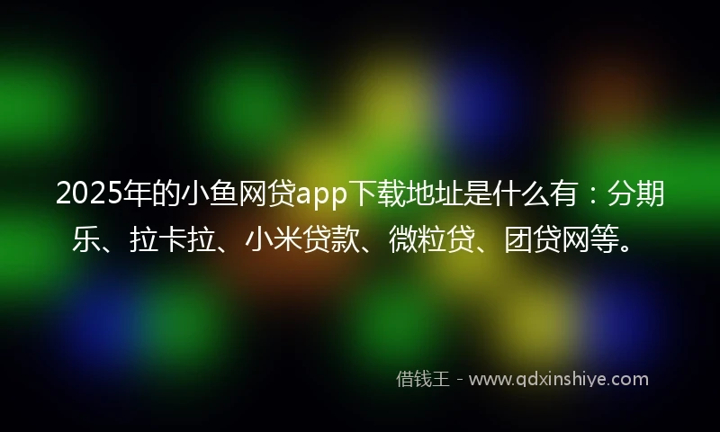 2025年的小鱼网贷app下载地址是什么有：分期乐、拉卡拉、小米贷款、微粒贷、团贷网等。