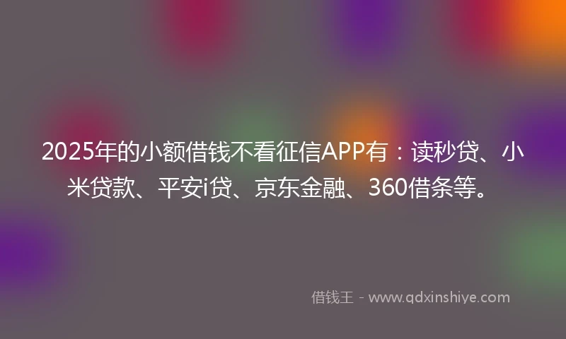 2025年的小额借钱不看征信APP有：读秒贷、小米贷款、平安i贷、京东金融、360借条等。