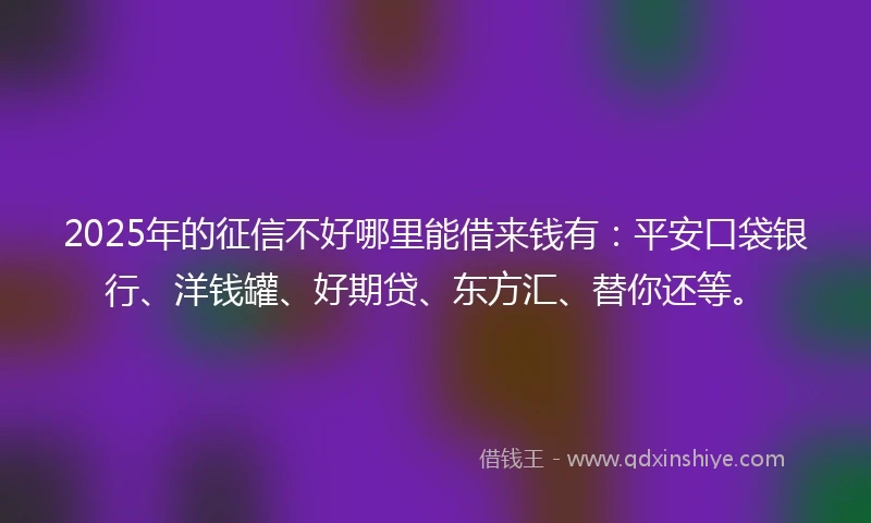 2025年的征信不好哪里能借来钱有：平安口袋银行、洋钱罐、好期贷、东方汇、替你还等。