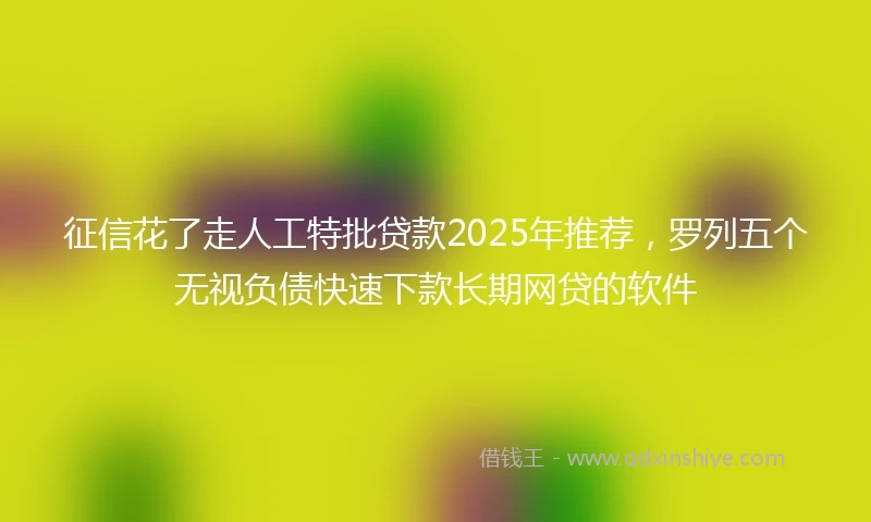 征信花了走人工特批贷款2025年推荐,罗列五个无视负债快速下款长期网贷的软件