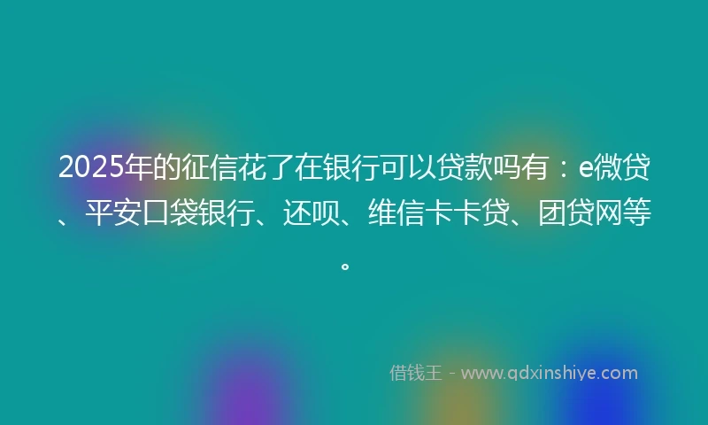 2025年的征信花了在银行可以贷款吗有:e微贷、平安口袋银行、还呗、维信卡卡贷、团贷网等。