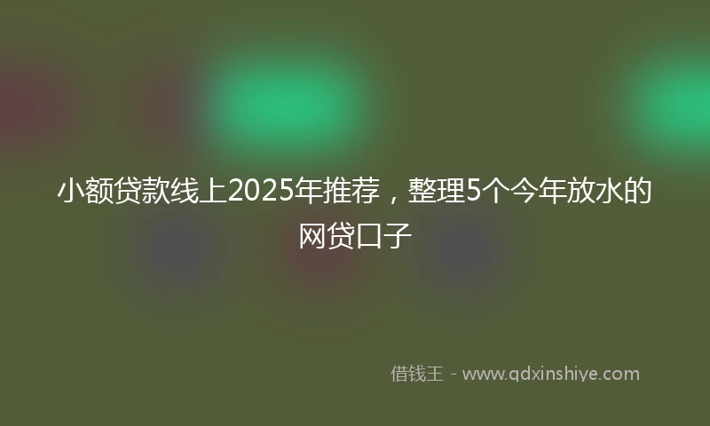 小额贷款线上2025年推荐，整理5个今年放水的网贷口子