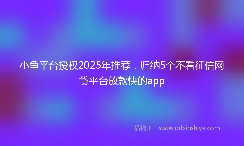 小鱼平台授权2025年推荐，归纳5个不看征信网贷平台放款快的app