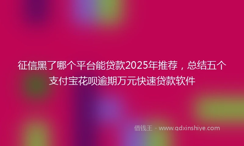 征信黑了哪个平台能贷款2025年推荐，总结五个支付宝花呗逾期万元快速贷款软件