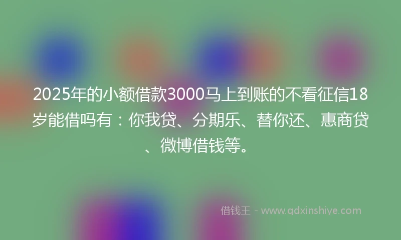 2025年的小额借款3000马上到账的不看征信18岁能借吗有：你我贷、分期乐、替你还、惠商贷、微博借钱等。