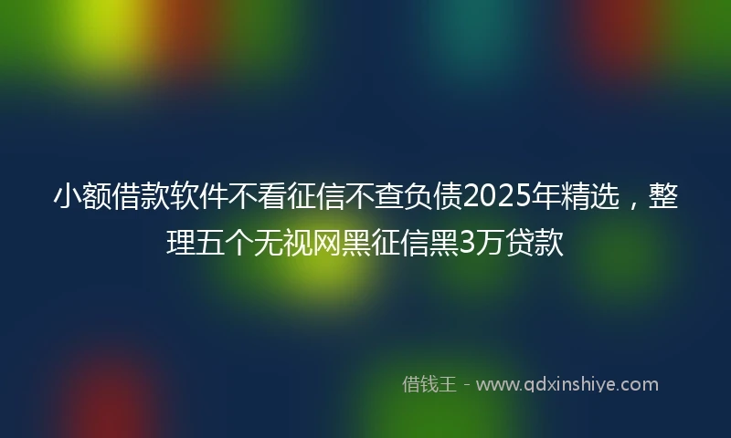 小额借款软件不看征信不查负债2025年精选，整理五个无视网黑征信黑3万贷款