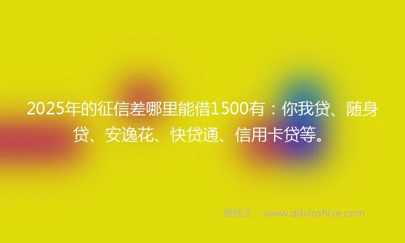 2025年的征信差哪里能借1500有：你我贷、随身贷、安逸花、快贷通、信用卡贷等。
