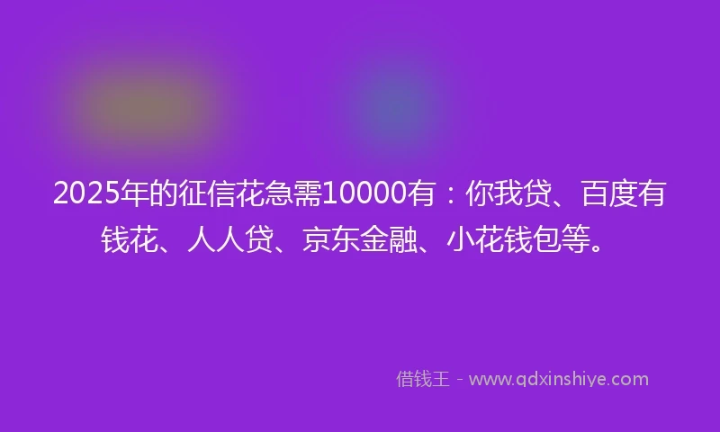 2025年的征信花急需10000有:你我贷、百度有钱花、人人贷、京东金融、小花钱包等。