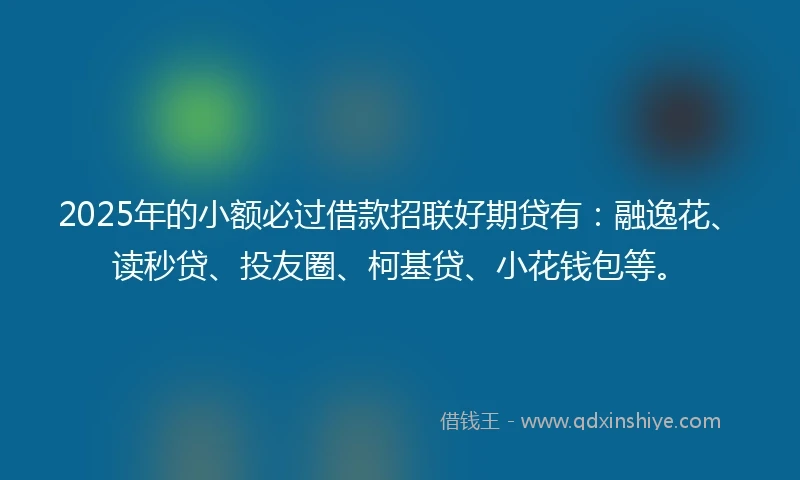 2025年的小额必过借款招联好期贷有：融逸花、读秒贷、投友圈、柯基贷、小花钱包等。