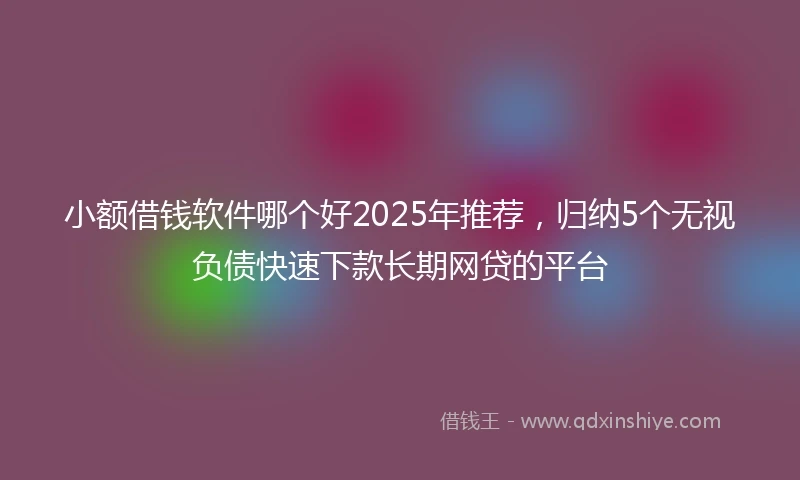 小额借钱软件哪个好2025年推荐，归纳5个无视负债快速下款长期网贷的平台