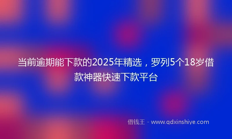 当前逾期能下款的2025年精选,罗列5个18岁借款神器快速下款平台