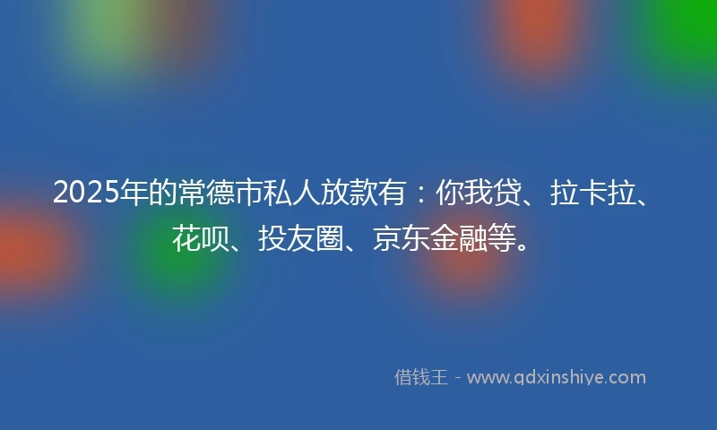2025年的常德市私人放款有：你我贷、拉卡拉、花呗、投友圈、京东金融等。
