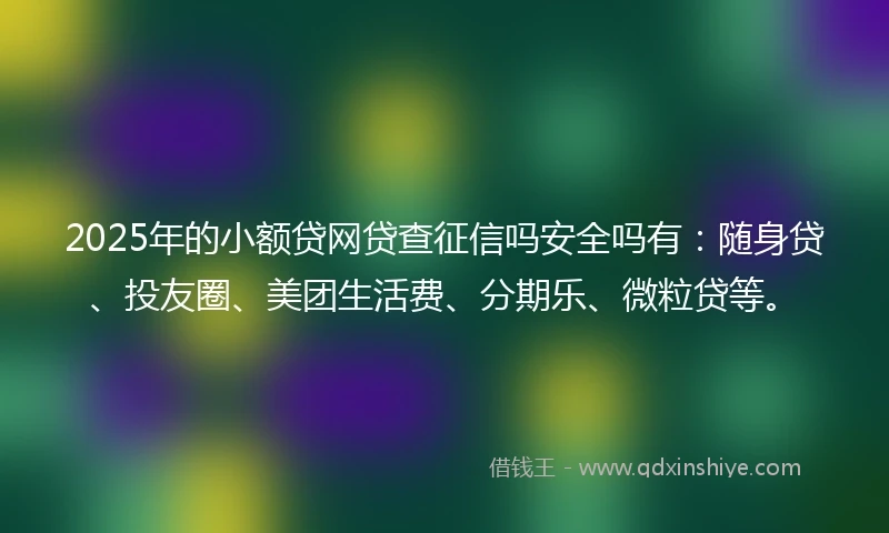 2025年的小额贷网贷查征信吗安全吗有：随身贷、投友圈、美团生活费、分期乐、微粒贷等。