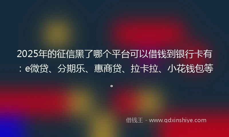 2025年的征信黑了哪个平台可以借钱到银行卡有：e微贷、分期乐、惠商贷、拉卡拉、小花钱包等。