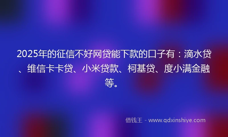 2025年的征信不好网贷能下款的口子有：滴水贷、维信卡卡贷、小米贷款、柯基贷、度小满金融等。