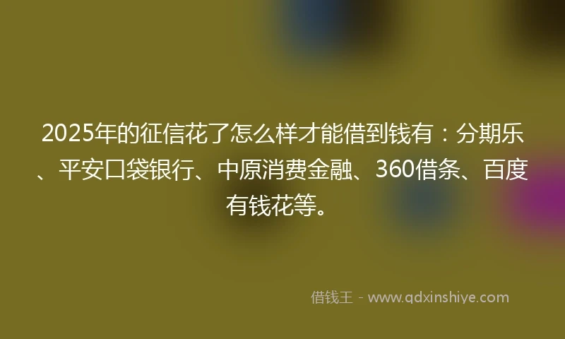 2025年的征信花了怎么样才能借到钱有：分期乐、平安口袋银行、中原消费金融、360借条、百度有钱花等。