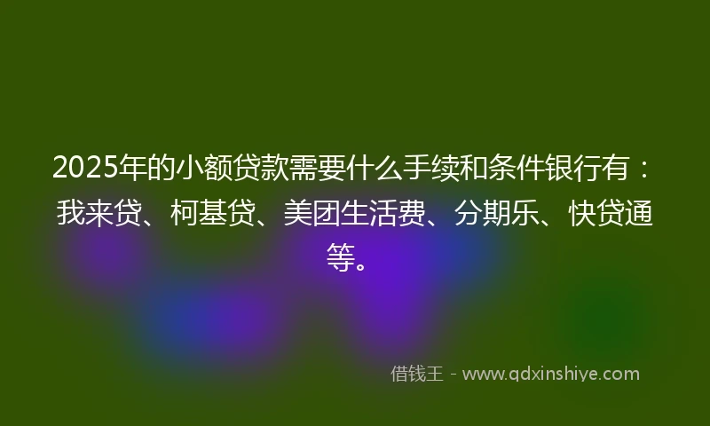 2025年的小额贷款需要什么手续和条件银行有：我来贷、柯基贷、美团生活费、分期乐、快贷通等。