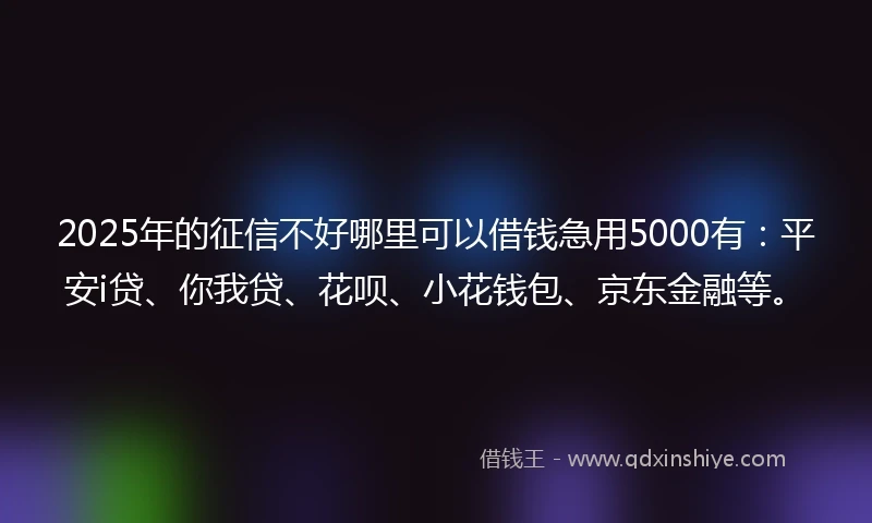 2025年的征信不好哪里可以借钱急用5000有：平安i贷、你我贷、花呗、小花钱包、京东金融等。
