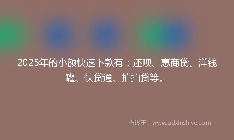 2025年的小额快速下款有：还呗、惠商贷、洋钱罐、快贷通、拍拍贷等。