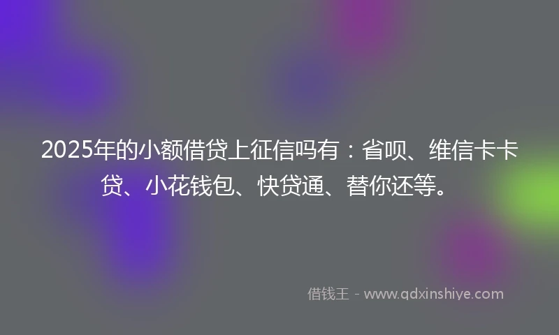 2025年的小额借贷上征信吗有：省呗、维信卡卡贷、小花钱包、快贷通、替你还等。