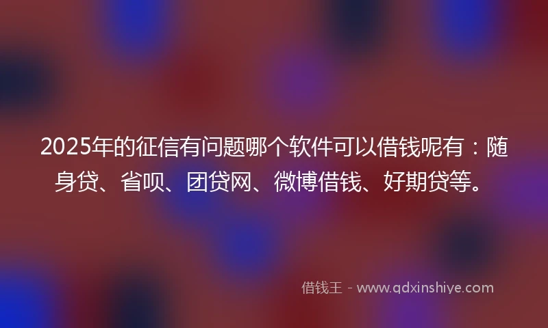 2025年的征信有问题哪个软件可以借钱呢有：随身贷、省呗、团贷网、微博借钱、好期贷等。