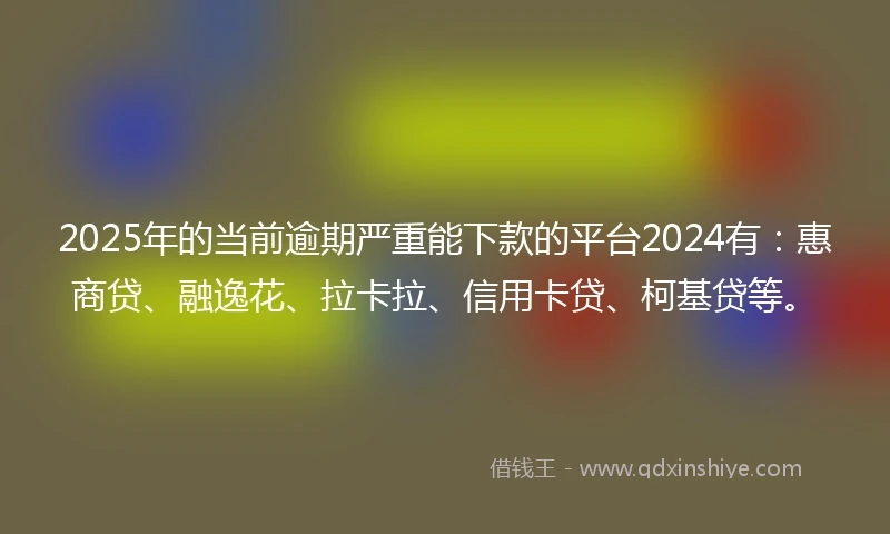 2025年的当前逾期严重能下款的平台2024有：惠商贷、融逸花、拉卡拉、信用卡贷、柯基贷等。