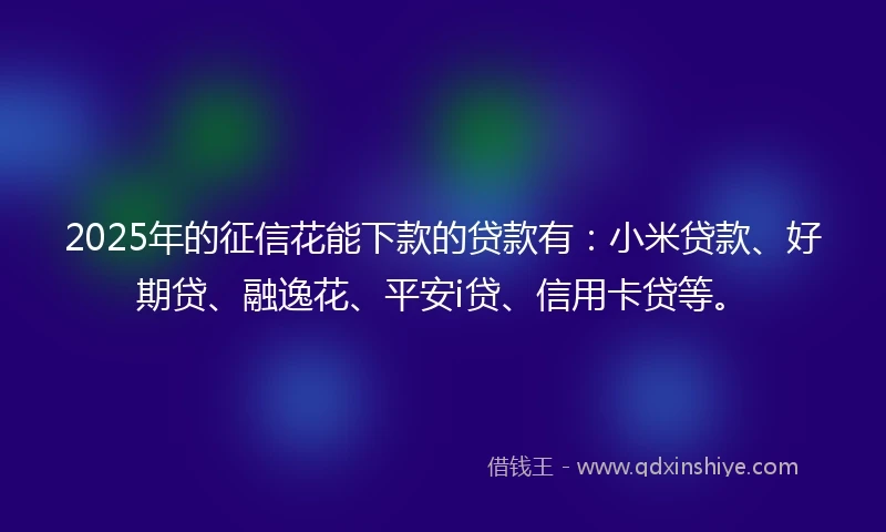 2025年的征信花能下款的贷款有：小米贷款、好期贷、融逸花、平安i贷、信用卡贷等。