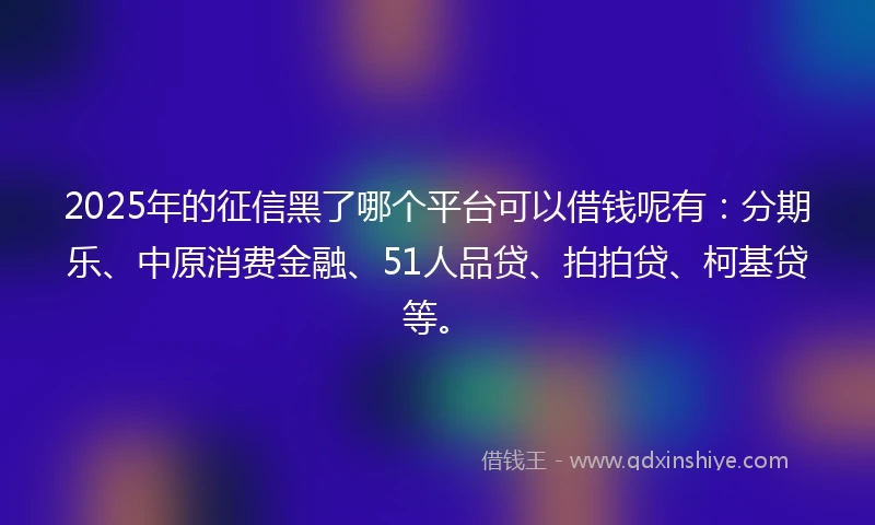 2025年的征信黑了哪个平台可以借钱呢有：分期乐、中原消费金融、51人品贷、拍拍贷、柯基贷等。