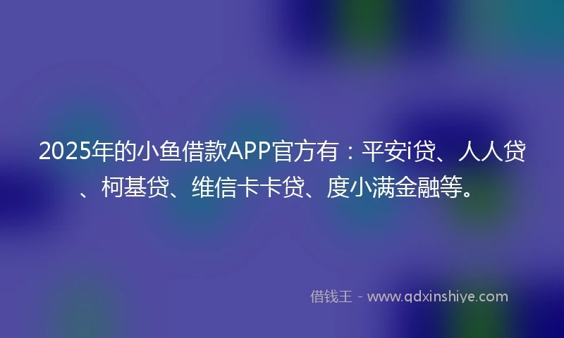 2025年的小鱼借款APP官方有：平安i贷、人人贷、柯基贷、维信卡卡贷、度小满金融等。
