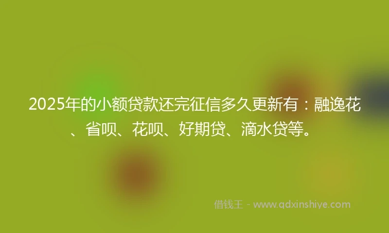 2025年的小额贷款还完征信多久更新有：融逸花、省呗、花呗、好期贷、滴水贷等。