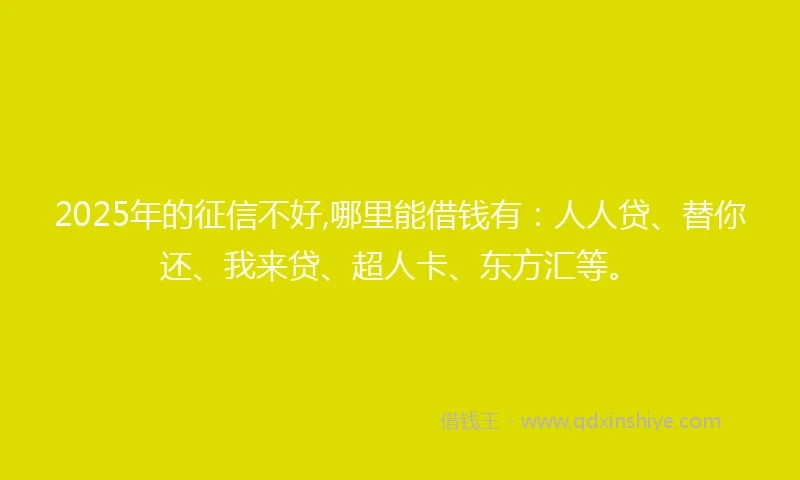 2025年的征信不好,哪里能借钱有：人人贷、替你还、我来贷、超人卡、东方汇等。