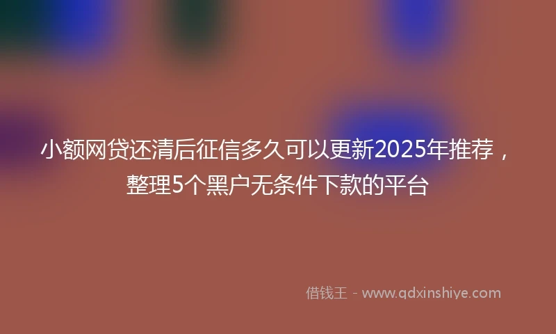 小额网贷还清后征信多久可以更新2025年推荐，整理5个黑户无条件下款的平台
