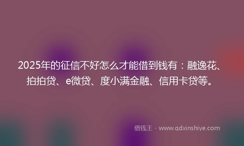 2025年的征信不好怎么才能借到钱有：融逸花、拍拍贷、e微贷、度小满金融、信用卡贷等。