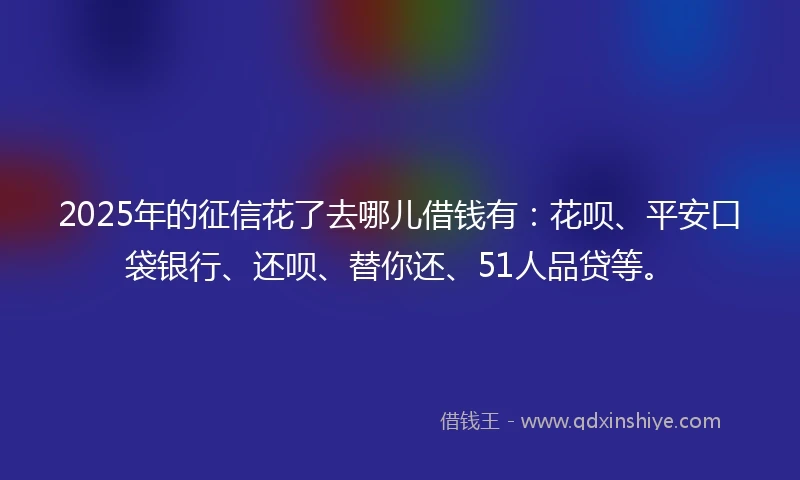 2025年的征信花了去哪儿借钱有：花呗、平安口袋银行、还呗、替你还、51人品贷等。