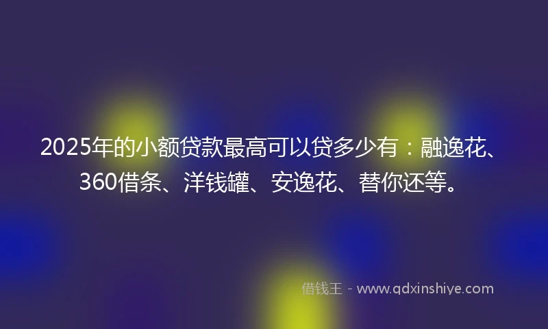 2025年的小额贷款最高可以贷多少有：融逸花、360借条、洋钱罐、安逸花、替你还等。
